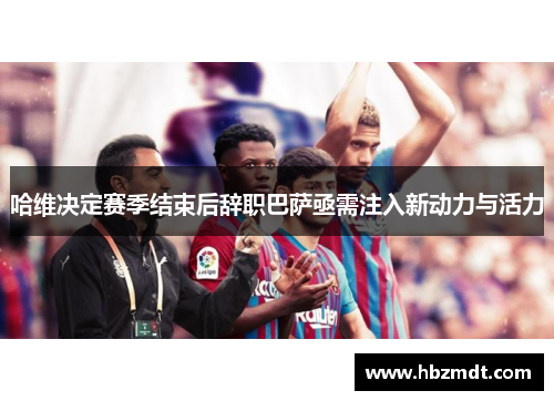 哈维决定赛季结束后辞职巴萨亟需注入新动力与活力
