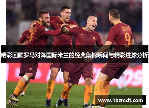 精彩回顾罗马对阵国际米兰的经典集锦瞬间与精彩进球分析